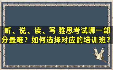 听、说、读、写 雅思考试哪一部分最难？如何选择对应的培训班？